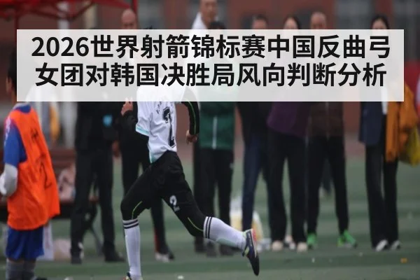 2026世界射箭锦标赛中国反曲弓女团对韩国决胜局风向判断分析